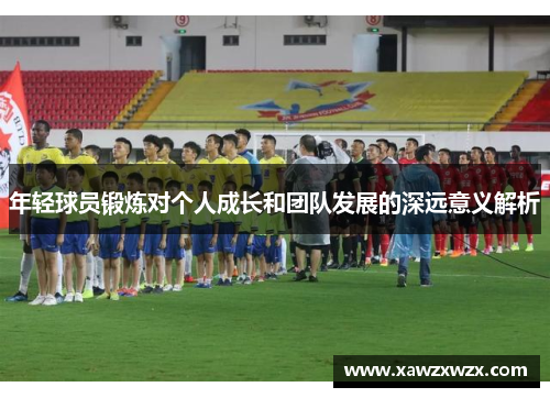 年轻球员锻炼对个人成长和团队发展的深远意义解析